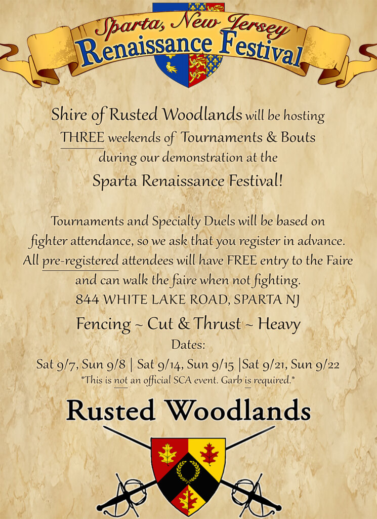 Shire of Rusted Woodlands will be hosting THREE weekends of Tournaments & Bouts during our demonstration at the Sparta Renaissance Festival! 
Tournaments and Specialty Duels will be based on fighter attendance, so we ask that you register in advance. 

All pre-registered attendees will have FREE entry to the Faire and can walk the faire when not fighting. 

844 WHITE LAKE ROAD, SPARTA NJ 

Fencing ~ Cut & Thrust - Heavy 

Dates: Sat 9/7, Sun 9/8 Sat 9/14, Sun 9/15 Sat 9/21, Sun 9/22 

*This is not an official SCA event. Garb is required.*

Combat schedule as it stands right now: 
 
fencing tourney at 11am 

heavy at 1pm 

cut and thrust at 3pm 

 One hour increments, classes and demos held between.

“Learn to fence” at 2pm 

All scheduled times are rigid to work around the faire schedule!